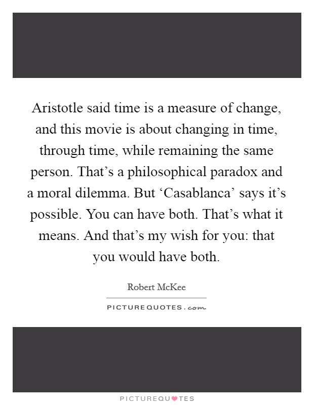 Aristotle said time is a measure of change, and this movie is about changing in time, through time, while remaining the same person. That’s a philosophical paradox and a moral dilemma. But ‘Casablanca’ says it’s possible. You can have both. That’s what it means. And that’s my wish for you: that you would have both Picture Quote #1