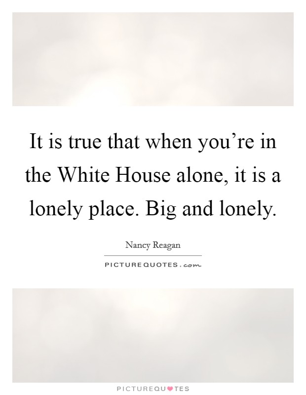 It is true that when you’re in the White House alone, it is a lonely place. Big and lonely Picture Quote #1