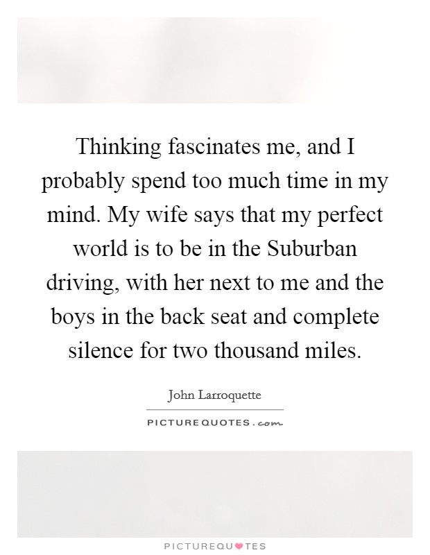 Thinking fascinates me, and I probably spend too much time in my mind. My wife says that my perfect world is to be in the Suburban driving, with her next to me and the boys in the back seat and complete silence for two thousand miles Picture Quote #1