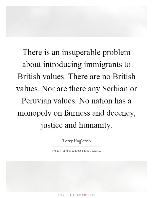There is an insuperable problem about introducing immigrants to British values. There are no British values. Nor are there any Serbian or Peruvian values. No nation has a monopoly on fairness and decency, justice and humanity Picture Quote #1