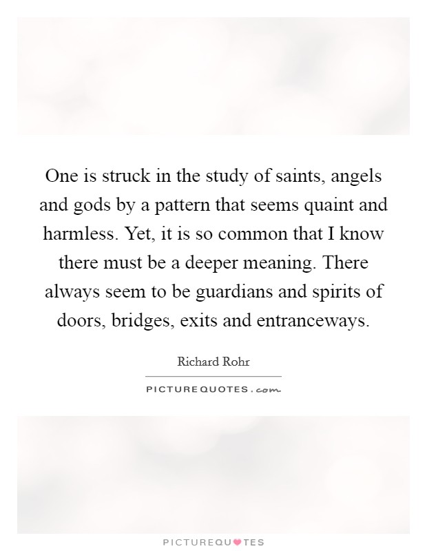 One is struck in the study of saints, angels and gods by a pattern that seems quaint and harmless. Yet, it is so common that I know there must be a deeper meaning. There always seem to be guardians and spirits of doors, bridges, exits and entranceways Picture Quote #1