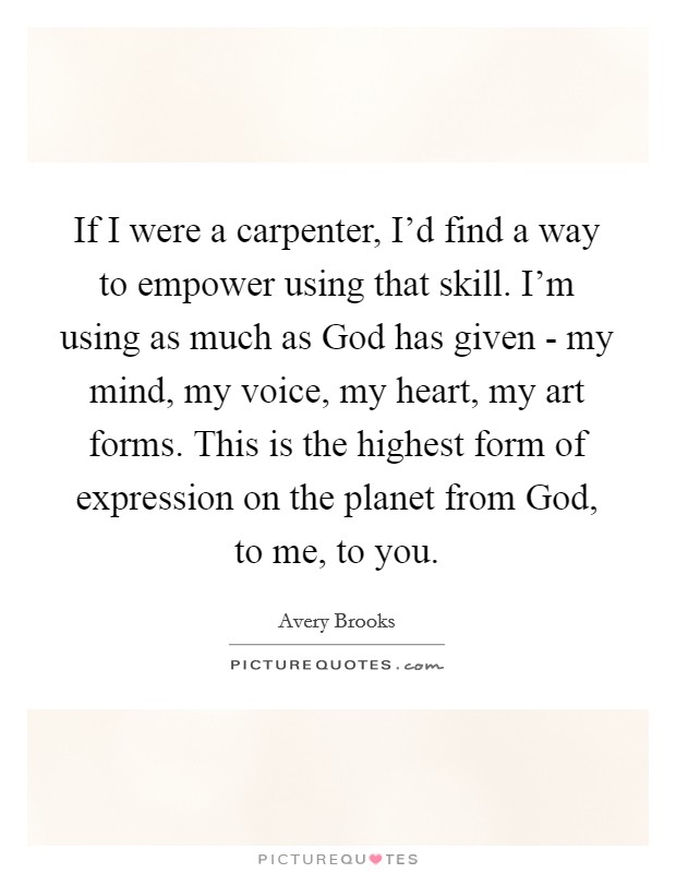 If I were a carpenter, I’d find a way to empower using that skill. I’m using as much as God has given - my mind, my voice, my heart, my art forms. This is the highest form of expression on the planet from God, to me, to you Picture Quote #1
