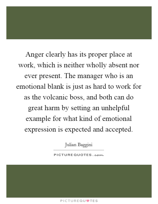 Anger clearly has its proper place at work, which is neither wholly absent nor ever present. The manager who is an emotional blank is just as hard to work for as the volcanic boss, and both can do great harm by setting an unhelpful example for what kind of emotional expression is expected and accepted Picture Quote #1