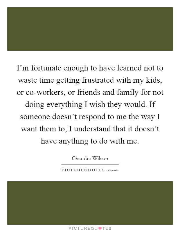I’m fortunate enough to have learned not to waste time getting frustrated with my kids, or co-workers, or friends and family for not doing everything I wish they would. If someone doesn’t respond to me the way I want them to, I understand that it doesn’t have anything to do with me Picture Quote #1