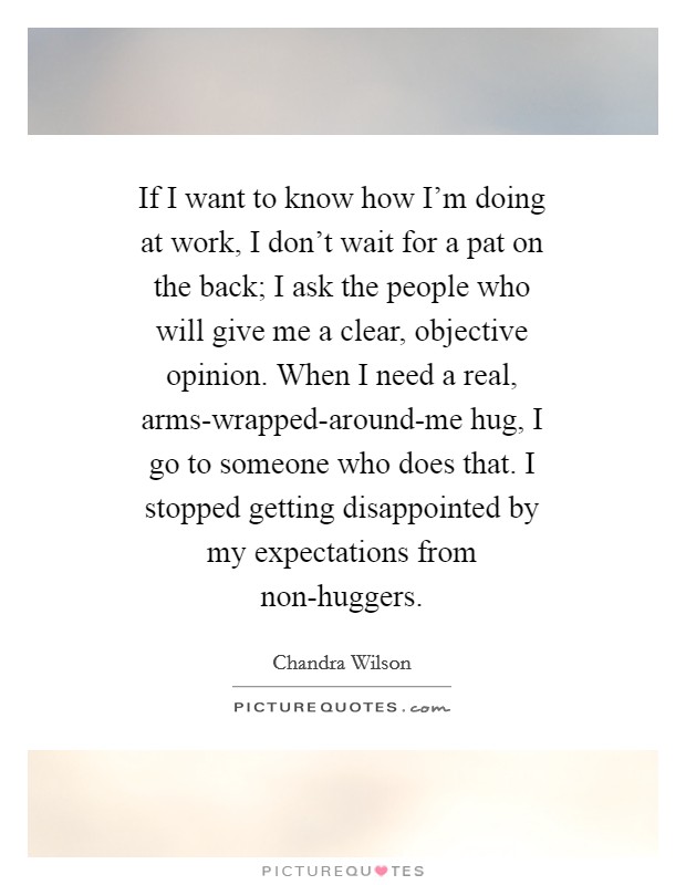 If I want to know how I’m doing at work, I don’t wait for a pat on the back; I ask the people who will give me a clear, objective opinion. When I need a real, arms-wrapped-around-me hug, I go to someone who does that. I stopped getting disappointed by my expectations from non-huggers Picture Quote #1