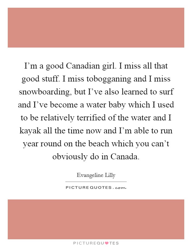 I’m a good Canadian girl. I miss all that good stuff. I miss tobogganing and I miss snowboarding, but I’ve also learned to surf and I’ve become a water baby which I used to be relatively terrified of the water and I kayak all the time now and I’m able to run year round on the beach which you can’t obviously do in Canada Picture Quote #1