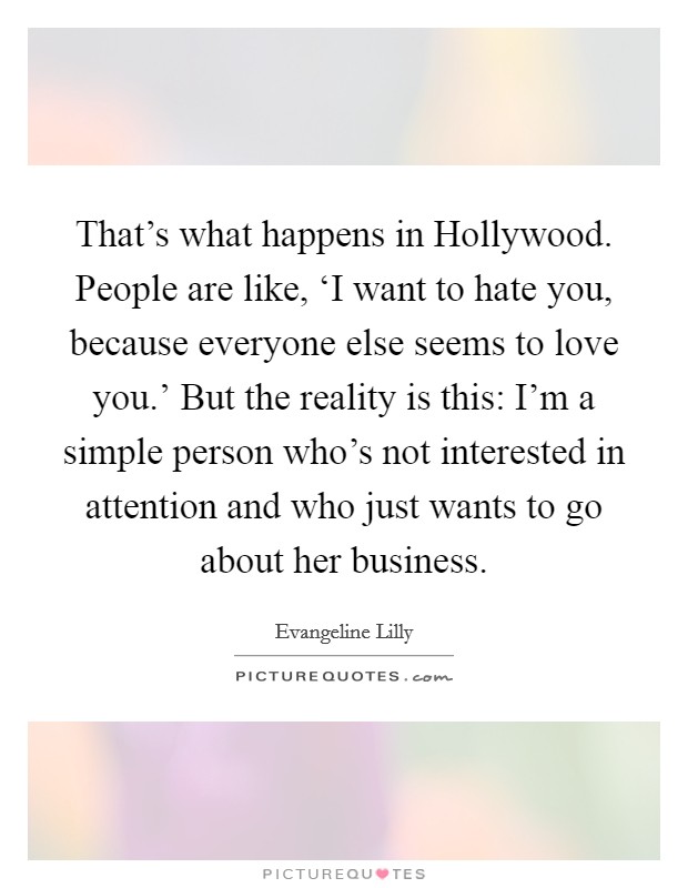 That’s what happens in Hollywood. People are like, ‘I want to hate you, because everyone else seems to love you.’ But the reality is this: I’m a simple person who’s not interested in attention and who just wants to go about her business Picture Quote #1
