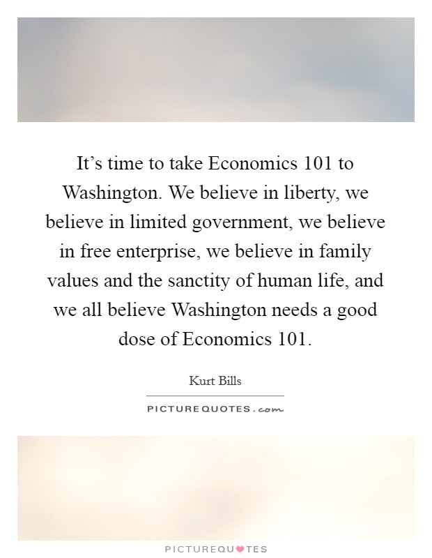 It’s time to take Economics 101 to Washington. We believe in liberty, we believe in limited government, we believe in free enterprise, we believe in family values and the sanctity of human life, and we all believe Washington needs a good dose of Economics 101 Picture Quote #1