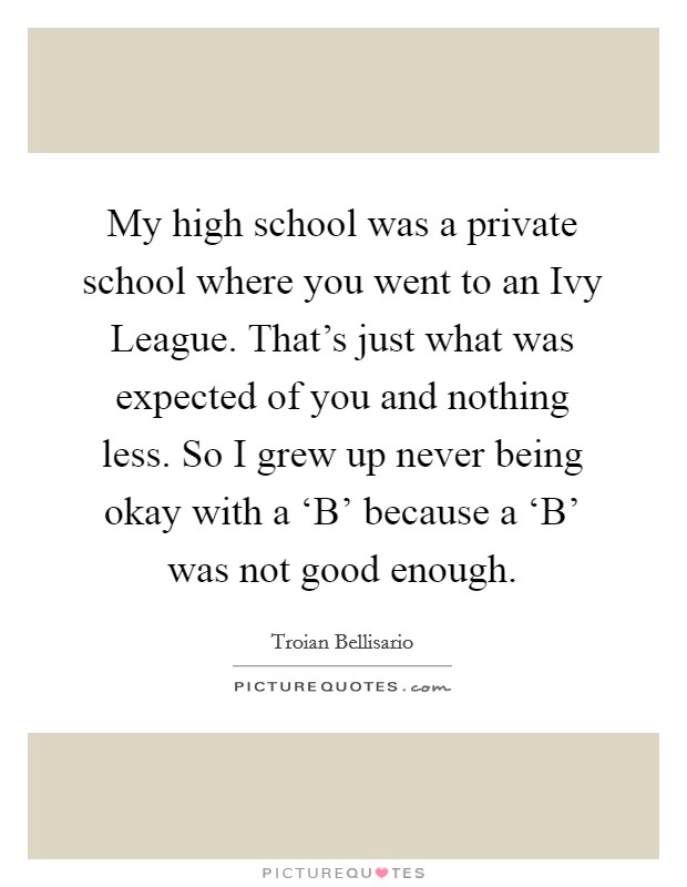 My high school was a private school where you went to an Ivy League. That’s just what was expected of you and nothing less. So I grew up never being okay with a ‘B’ because a ‘B’ was not good enough Picture Quote #1