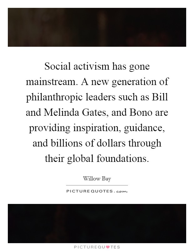 Social activism has gone mainstream. A new generation of philanthropic leaders such as Bill and Melinda Gates, and Bono are providing inspiration, guidance, and billions of dollars through their global foundations Picture Quote #1