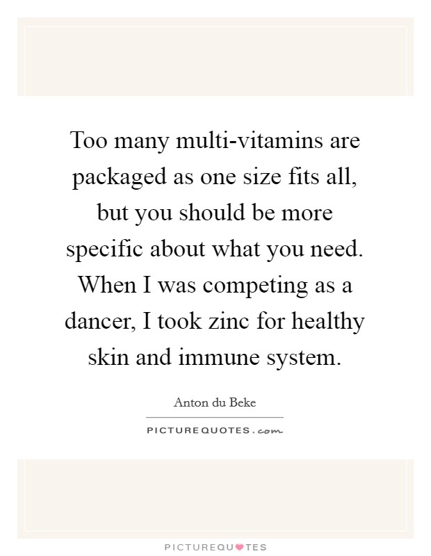 Too many multi-vitamins are packaged as one size fits all, but you should be more specific about what you need. When I was competing as a dancer, I took zinc for healthy skin and immune system Picture Quote #1