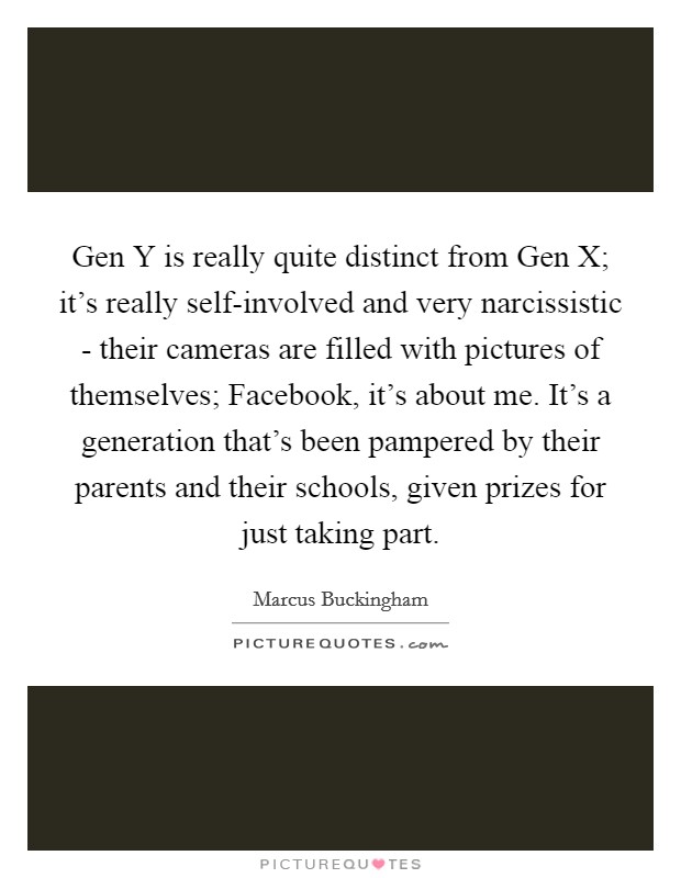 Gen Y is really quite distinct from Gen X; it’s really self-involved and very narcissistic - their cameras are filled with pictures of themselves; Facebook, it’s about me. It’s a generation that’s been pampered by their parents and their schools, given prizes for just taking part Picture Quote #1