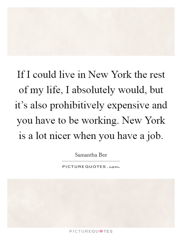 If I could live in New York the rest of my life, I absolutely would, but it's also prohibitively expensive and you have to be working. New York is a lot nicer when you have a job Picture Quote #1