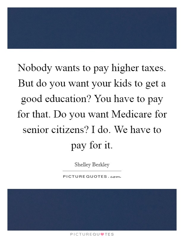 Nobody wants to pay higher taxes. But do you want your kids to get a good education? You have to pay for that. Do you want Medicare for senior citizens? I do. We have to pay for it Picture Quote #1