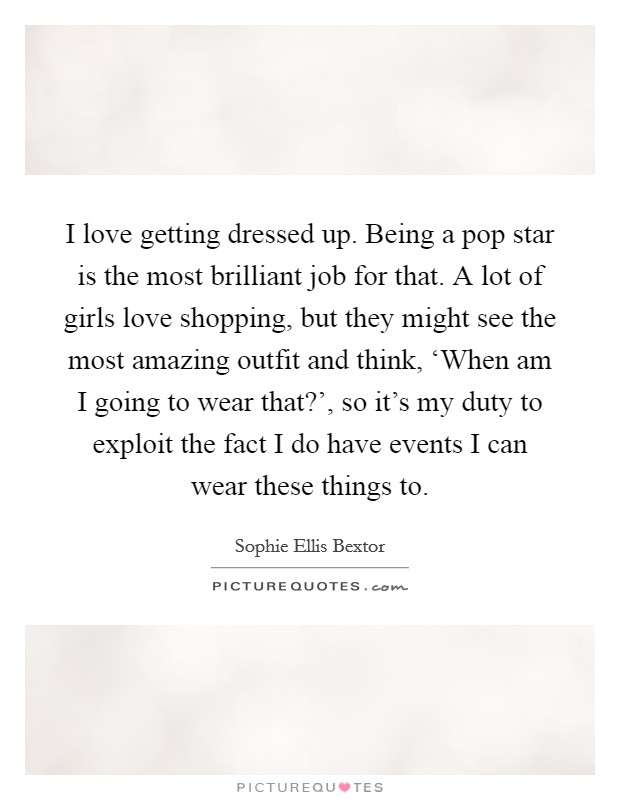 I love getting dressed up. Being a pop star is the most brilliant job for that. A lot of girls love shopping, but they might see the most amazing outfit and think, ‘When am I going to wear that?’, so it’s my duty to exploit the fact I do have events I can wear these things to Picture Quote #1