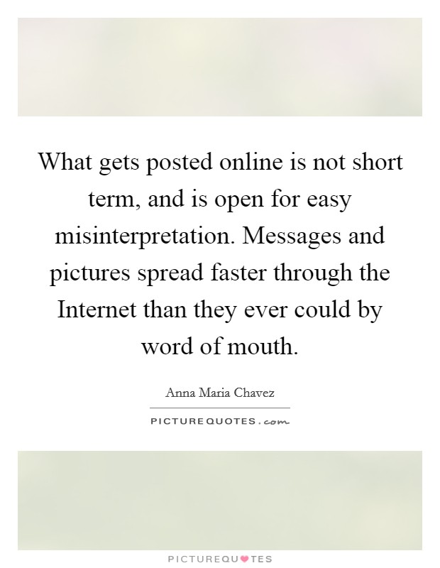 What gets posted online is not short term, and is open for easy misinterpretation. Messages and pictures spread faster through the Internet than they ever could by word of mouth Picture Quote #1