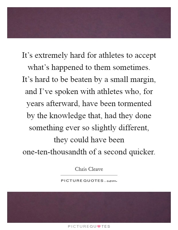 It’s extremely hard for athletes to accept what’s happened to them sometimes. It’s hard to be beaten by a small margin, and I’ve spoken with athletes who, for years afterward, have been tormented by the knowledge that, had they done something ever so slightly different, they could have been one-ten-thousandth of a second quicker Picture Quote #1