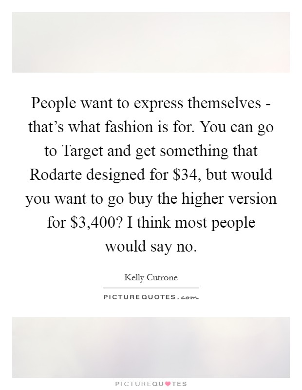 People want to express themselves - that’s what fashion is for. You can go to Target and get something that Rodarte designed for $34, but would you want to go buy the higher version for $3,400? I think most people would say no Picture Quote #1