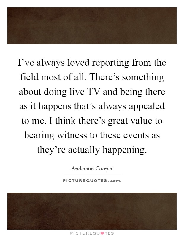 I've always loved reporting from the field most of all. There's something about doing live TV and being there as it happens that's always appealed to me. I think there's great value to bearing witness to these events as they're actually happening Picture Quote #1