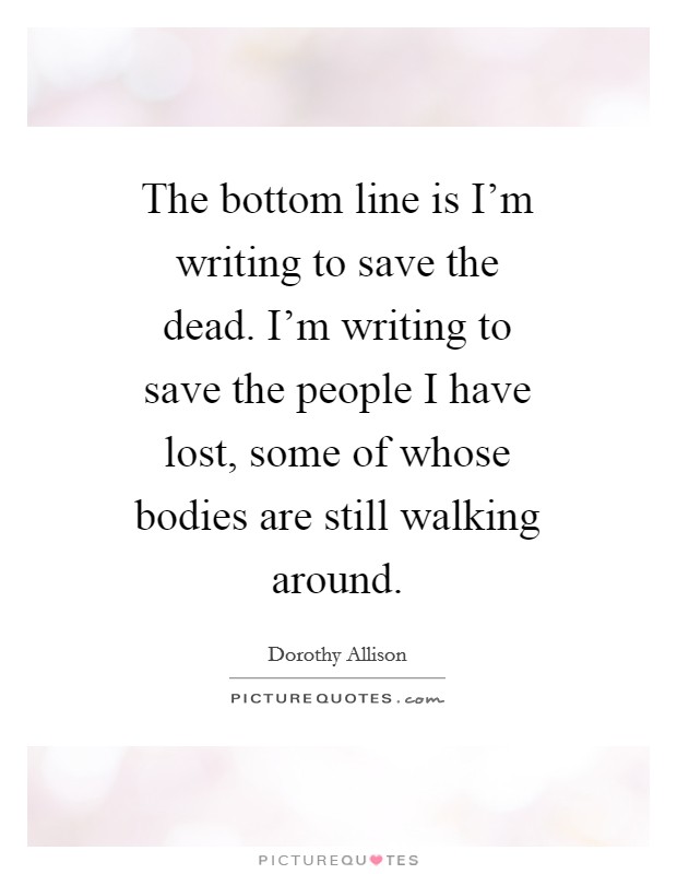 The bottom line is I’m writing to save the dead. I’m writing to save the people I have lost, some of whose bodies are still walking around Picture Quote #1