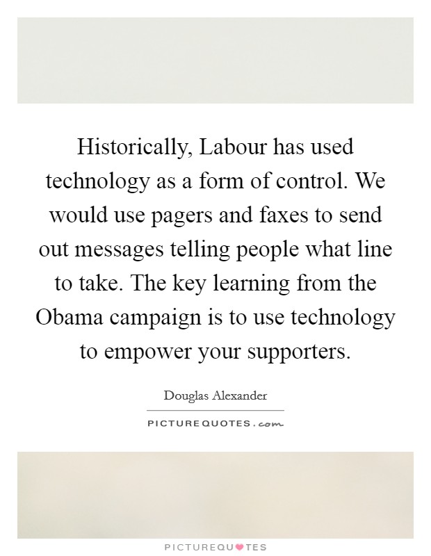 Historically, Labour has used technology as a form of control. We would use pagers and faxes to send out messages telling people what line to take. The key learning from the Obama campaign is to use technology to empower your supporters Picture Quote #1