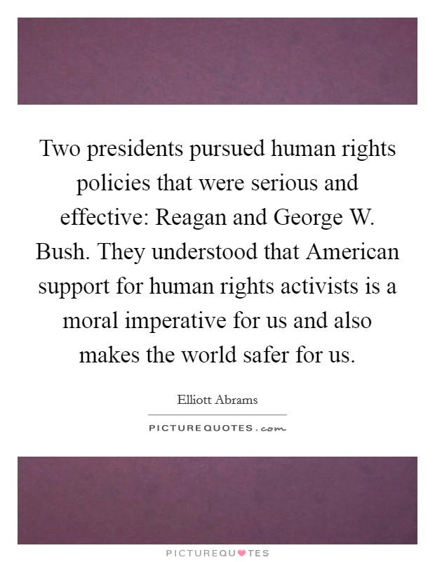 Two presidents pursued human rights policies that were serious and effective: Reagan and George W. Bush. They understood that American support for human rights activists is a moral imperative for us and also makes the world safer for us Picture Quote #1