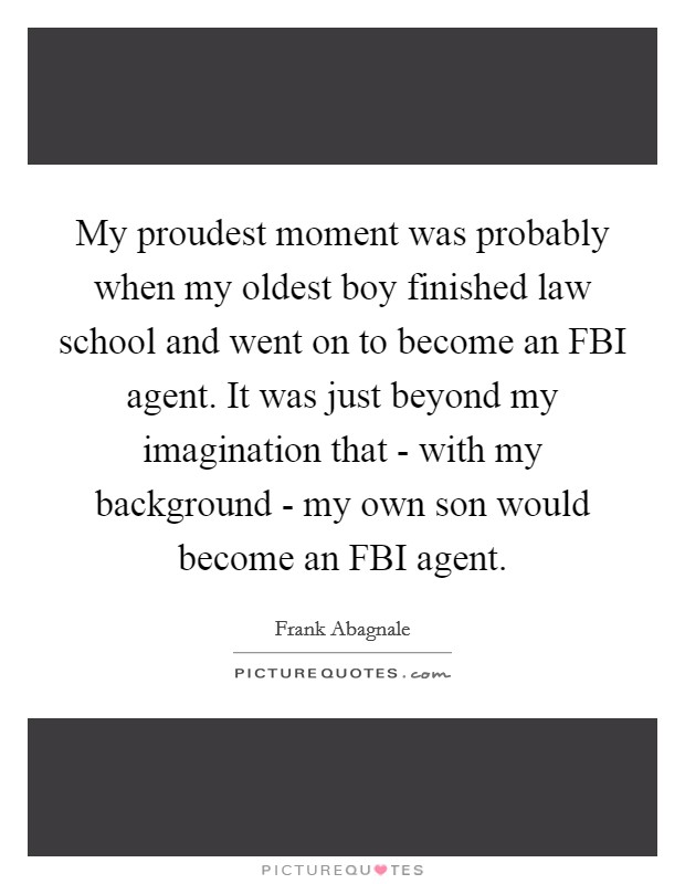 My proudest moment was probably when my oldest boy finished law school and went on to become an FBI agent. It was just beyond my imagination that - with my background - my own son would become an FBI agent Picture Quote #1