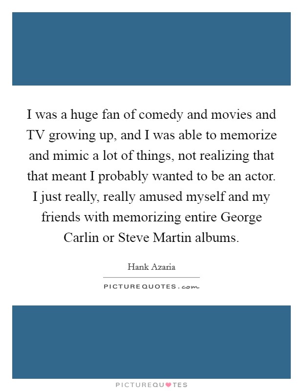I was a huge fan of comedy and movies and TV growing up, and I was able to memorize and mimic a lot of things, not realizing that that meant I probably wanted to be an actor. I just really, really amused myself and my friends with memorizing entire George Carlin or Steve Martin albums Picture Quote #1