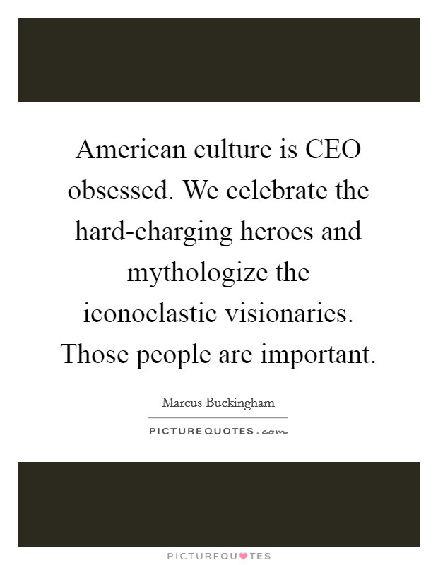 American culture is CEO obsessed. We celebrate the hard-charging heroes and mythologize the iconoclastic visionaries. Those people are important Picture Quote #1