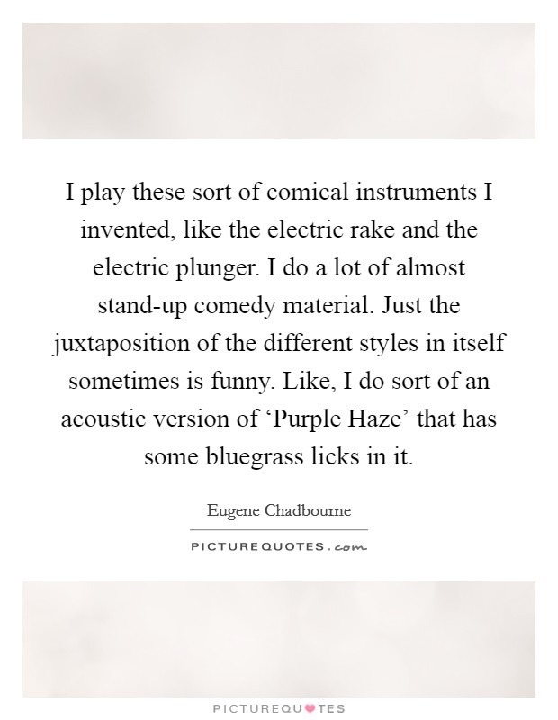 I play these sort of comical instruments I invented, like the electric rake and the electric plunger. I do a lot of almost stand-up comedy material. Just the juxtaposition of the different styles in itself sometimes is funny. Like, I do sort of an acoustic version of ‘Purple Haze’ that has some bluegrass licks in it Picture Quote #1
