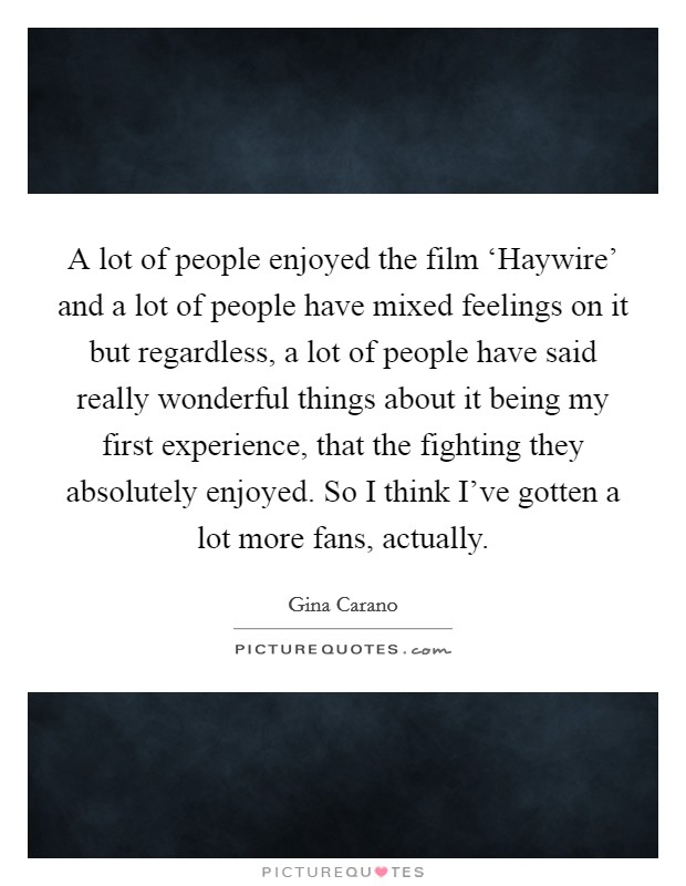 A lot of people enjoyed the film ‘Haywire’ and a lot of people have mixed feelings on it but regardless, a lot of people have said really wonderful things about it being my first experience, that the fighting they absolutely enjoyed. So I think I’ve gotten a lot more fans, actually Picture Quote #1