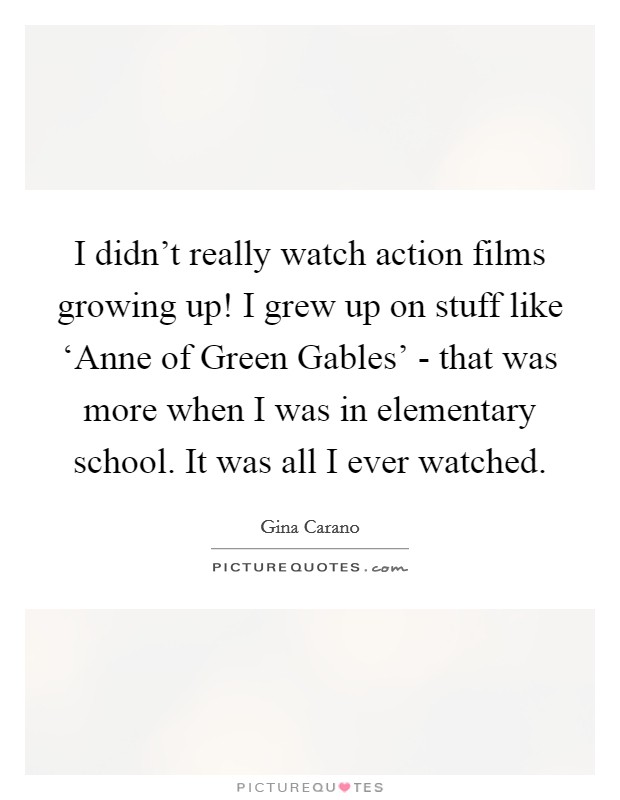 I didn't really watch action films growing up! I grew up on stuff like ‘Anne of Green Gables' - that was more when I was in elementary school. It was all I ever watched Picture Quote #1