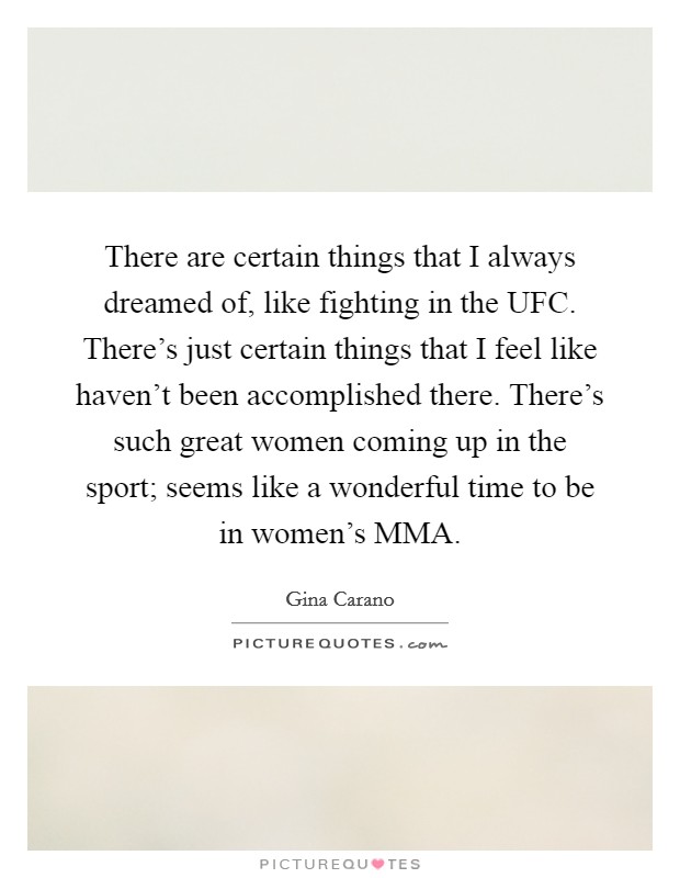 There are certain things that I always dreamed of, like fighting in the UFC. There’s just certain things that I feel like haven’t been accomplished there. There’s such great women coming up in the sport; seems like a wonderful time to be in women’s MMA Picture Quote #1