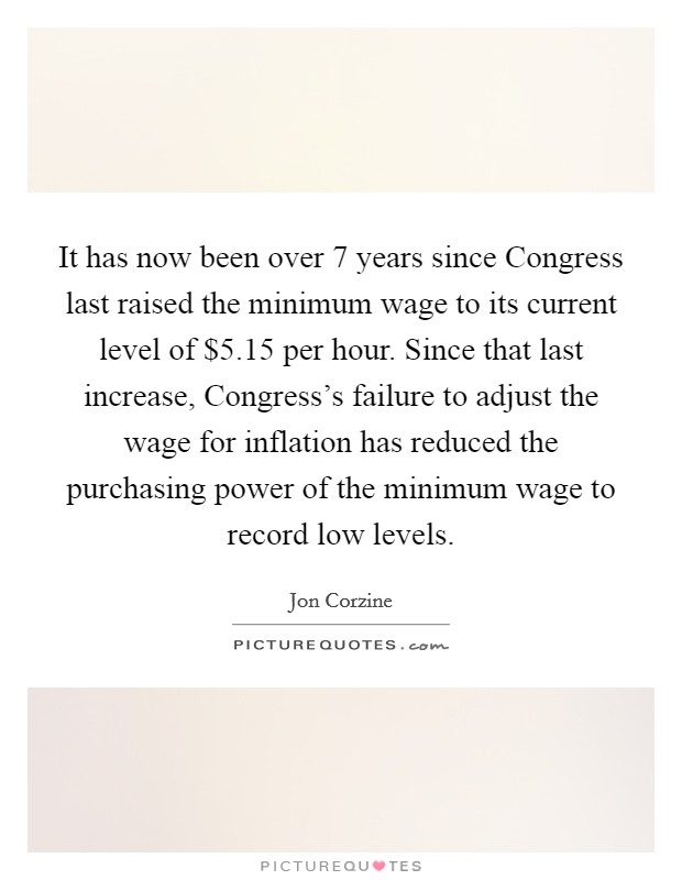 It has now been over 7 years since Congress last raised the minimum wage to its current level of $5.15 per hour. Since that last increase, Congress’s failure to adjust the wage for inflation has reduced the purchasing power of the minimum wage to record low levels Picture Quote #1