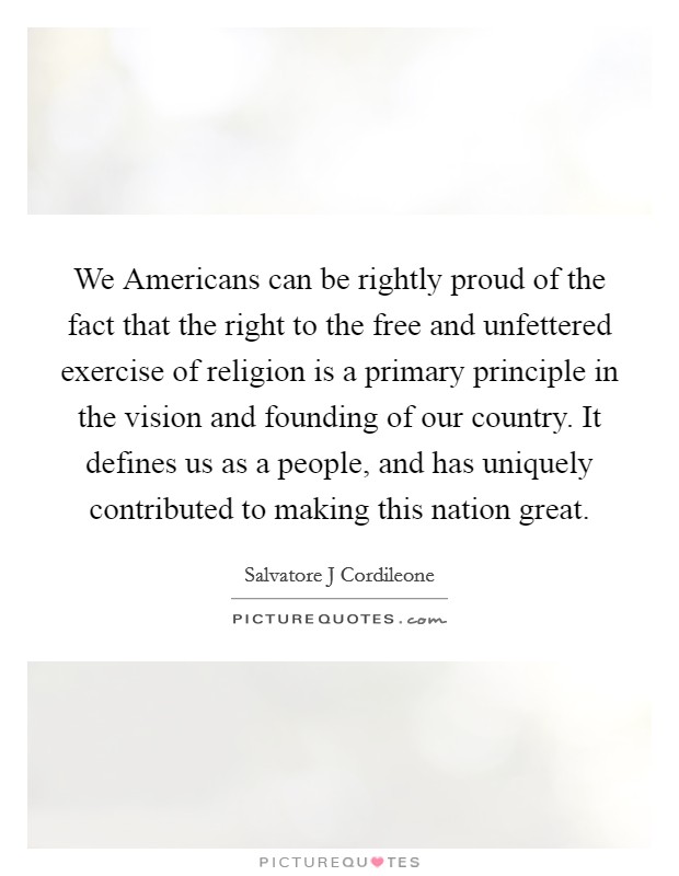 We Americans can be rightly proud of the fact that the right to the free and unfettered exercise of religion is a primary principle in the vision and founding of our country. It defines us as a people, and has uniquely contributed to making this nation great Picture Quote #1