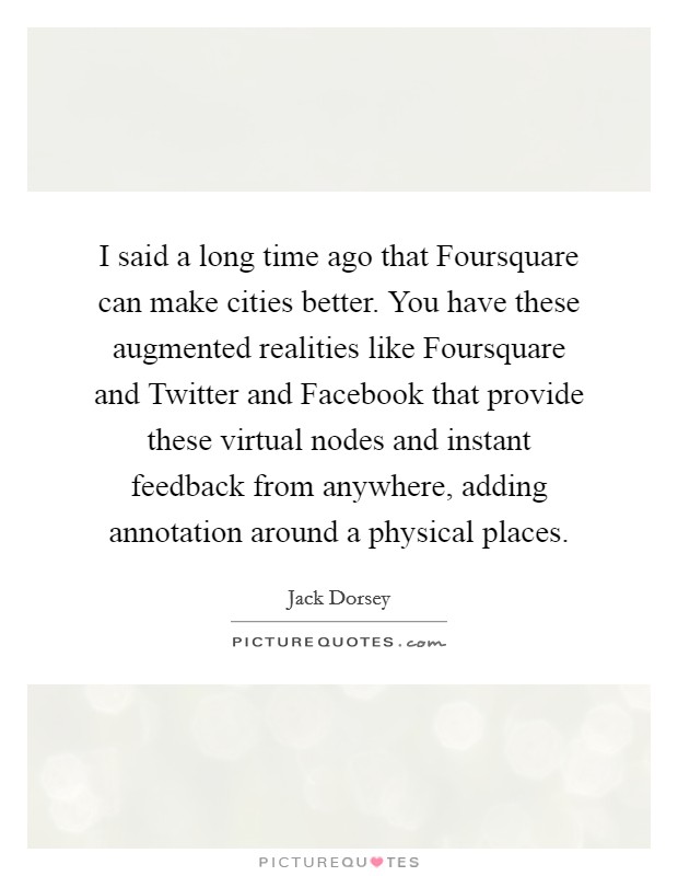I said a long time ago that Foursquare can make cities better. You have these augmented realities like Foursquare and Twitter and Facebook that provide these virtual nodes and instant feedback from anywhere, adding annotation around a physical places Picture Quote #1