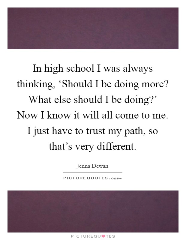 In high school I was always thinking, ‘Should I be doing more? What else should I be doing?’ Now I know it will all come to me. I just have to trust my path, so that’s very different Picture Quote #1