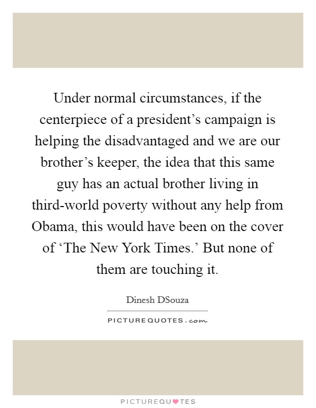 Under normal circumstances, if the centerpiece of a president’s campaign is helping the disadvantaged and we are our brother’s keeper, the idea that this same guy has an actual brother living in third-world poverty without any help from Obama, this would have been on the cover of ‘The New York Times.’ But none of them are touching it Picture Quote #1
