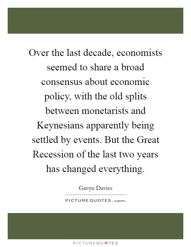 Over the last decade, economists seemed to share a broad consensus about economic policy, with the old splits between monetarists and Keynesians apparently being settled by events. But the Great Recession of the last two years has changed everything Picture Quote #1