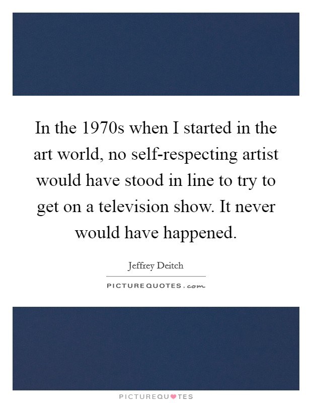 In the 1970s when I started in the art world, no self-respecting artist would have stood in line to try to get on a television show. It never would have happened Picture Quote #1