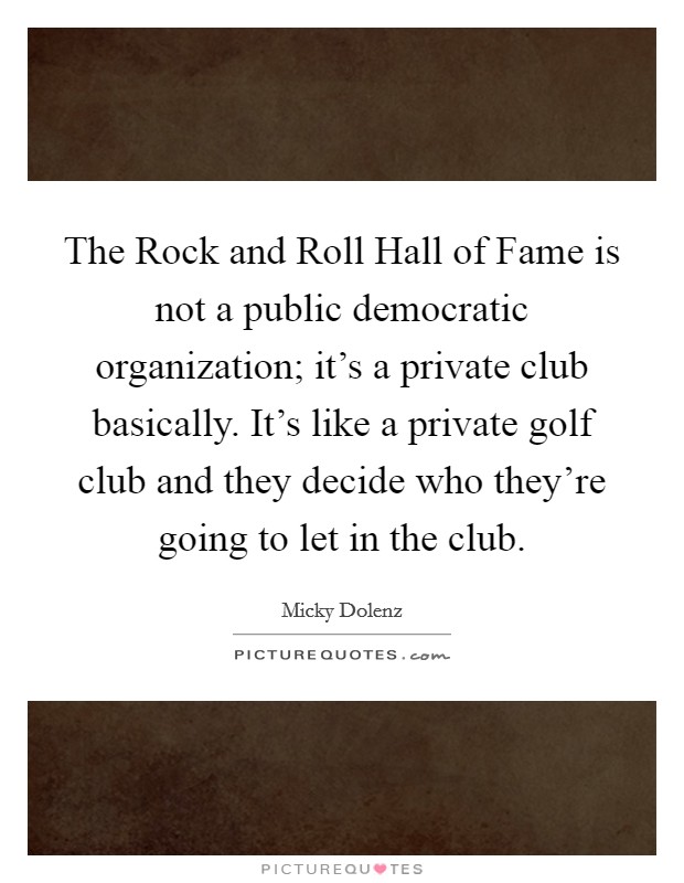 The Rock and Roll Hall of Fame is not a public democratic organization; it’s a private club basically. It’s like a private golf club and they decide who they’re going to let in the club Picture Quote #1