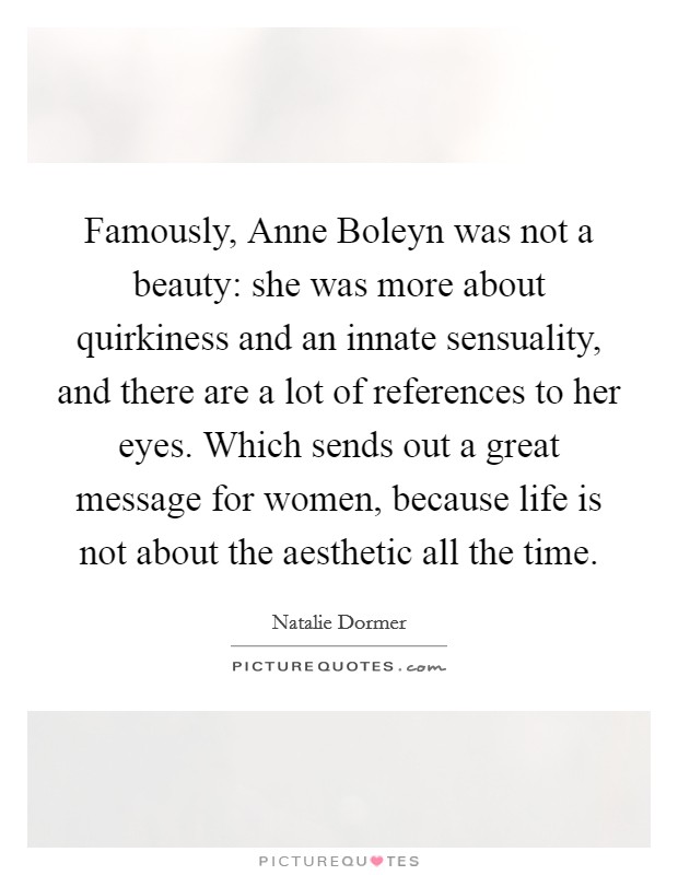 Famously, Anne Boleyn was not a beauty: she was more about quirkiness and an innate sensuality, and there are a lot of references to her eyes. Which sends out a great message for women, because life is not about the aesthetic all the time Picture Quote #1