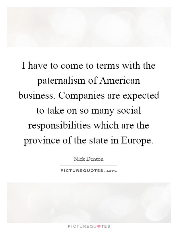 I have to come to terms with the paternalism of American business. Companies are expected to take on so many social responsibilities which are the province of the state in Europe Picture Quote #1