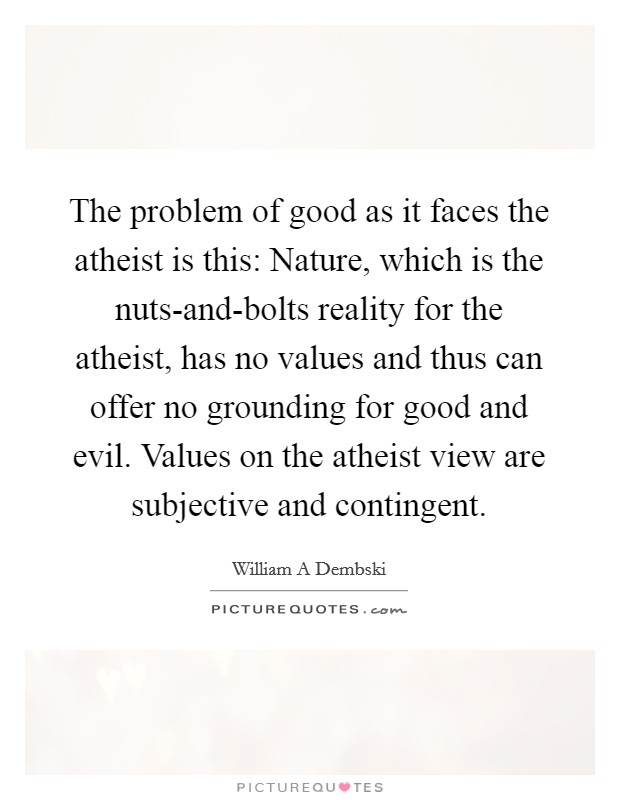 The problem of good as it faces the atheist is this: Nature, which is the nuts-and-bolts reality for the atheist, has no values and thus can offer no grounding for good and evil. Values on the atheist view are subjective and contingent Picture Quote #1
