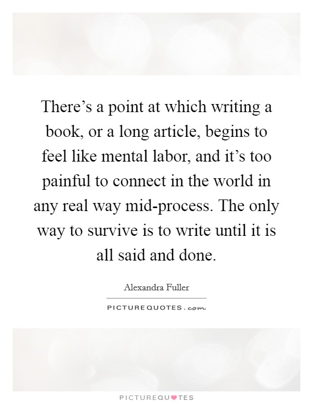There’s a point at which writing a book, or a long article, begins to feel like mental labor, and it’s too painful to connect in the world in any real way mid-process. The only way to survive is to write until it is all said and done Picture Quote #1