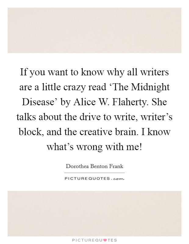 If you want to know why all writers are a little crazy read ‘The Midnight Disease’ by Alice W. Flaherty. She talks about the drive to write, writer’s block, and the creative brain. I know what’s wrong with me! Picture Quote #1