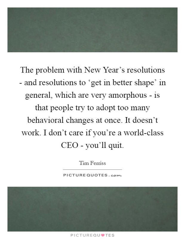 The problem with New Year’s resolutions - and resolutions to ‘get in better shape’ in general, which are very amorphous - is that people try to adopt too many behavioral changes at once. It doesn’t work. I don’t care if you’re a world-class CEO - you’ll quit Picture Quote #1