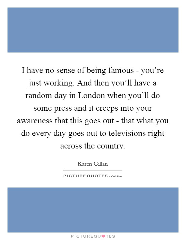 I have no sense of being famous - you’re just working. And then you’ll have a random day in London when you’ll do some press and it creeps into your awareness that this goes out - that what you do every day goes out to televisions right across the country Picture Quote #1