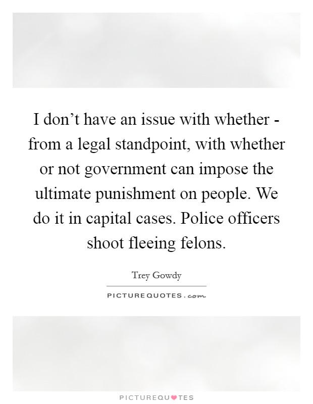 I don’t have an issue with whether - from a legal standpoint, with whether or not government can impose the ultimate punishment on people. We do it in capital cases. Police officers shoot fleeing felons Picture Quote #1