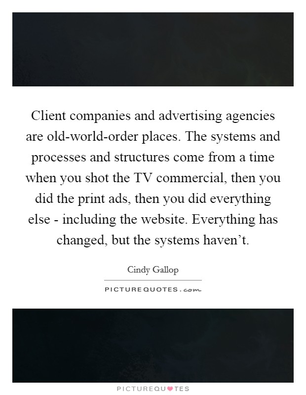 Client companies and advertising agencies are old-world-order places. The systems and processes and structures come from a time when you shot the TV commercial, then you did the print ads, then you did everything else - including the website. Everything has changed, but the systems haven't Picture Quote #1